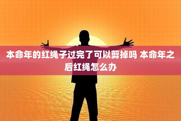 本命年的红绳子过完了可以剪掉吗 本命年之后红绳怎么办