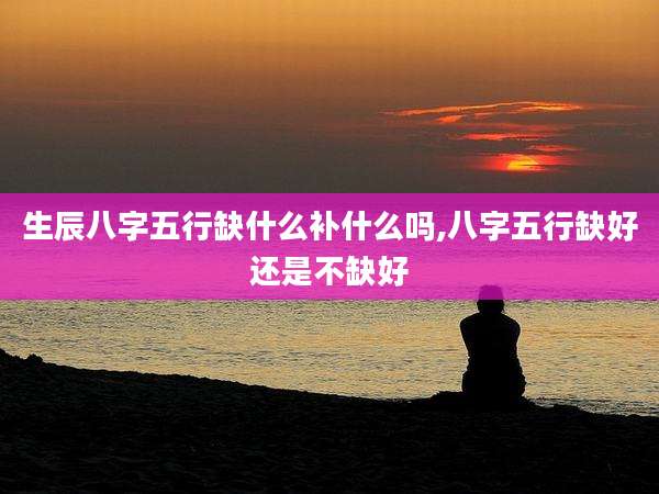生辰八字五行缺什么补什么吗,八字五行缺好还是不缺好