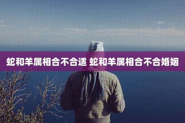 蛇和羊属相合不合适 蛇和羊属相合不合婚姻