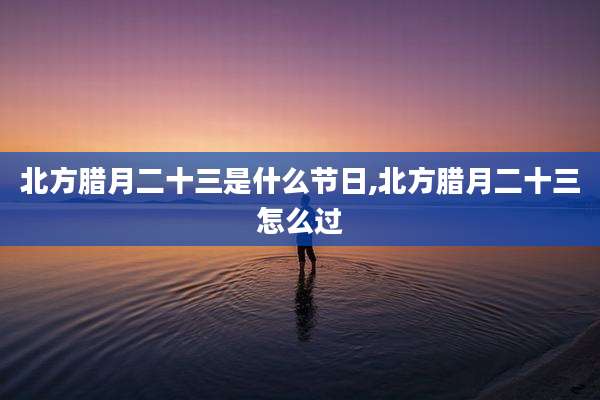 北方腊月二十三是什么节日,北方腊月二十三怎么过
