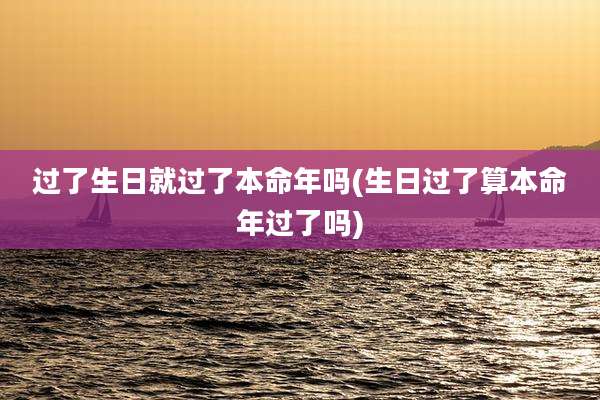 过了生日就过了本命年吗(生日过了算本命年过了吗)