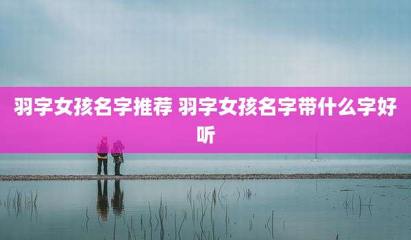 羽字女孩名字推荐 羽字女孩名字带什么字好听