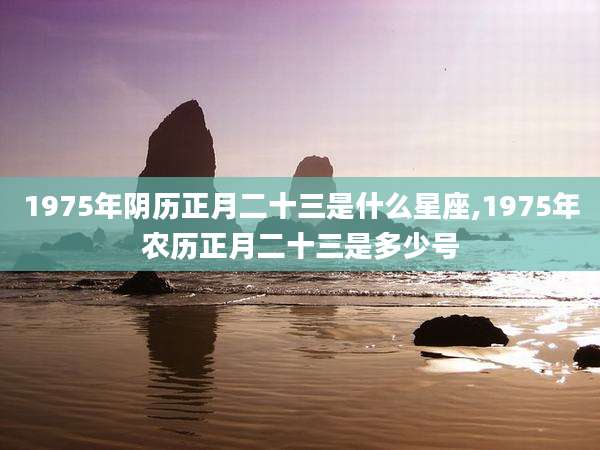 1975年阴历正月二十三是什么星座,1975年农历正月二十三是多少号