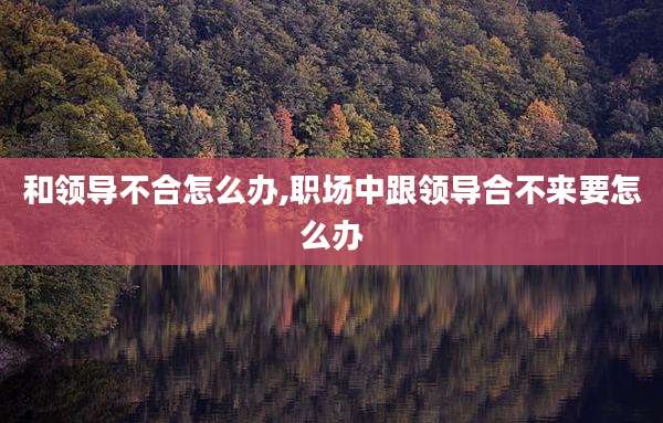 和领导不合怎么办,职场中跟领导合不来要怎么办