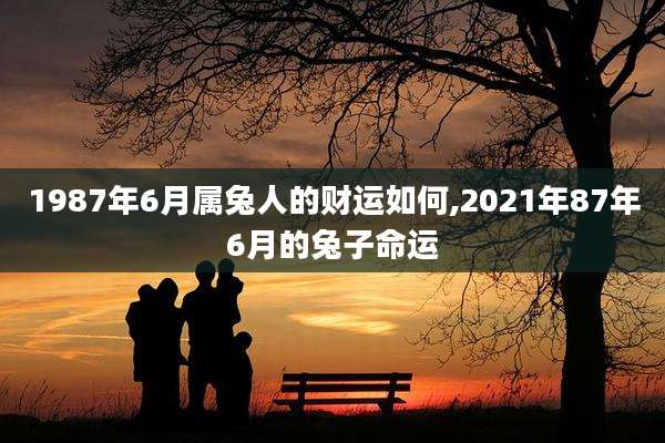1987年6月属兔人的财运如何,2021年87年6月的兔子命运