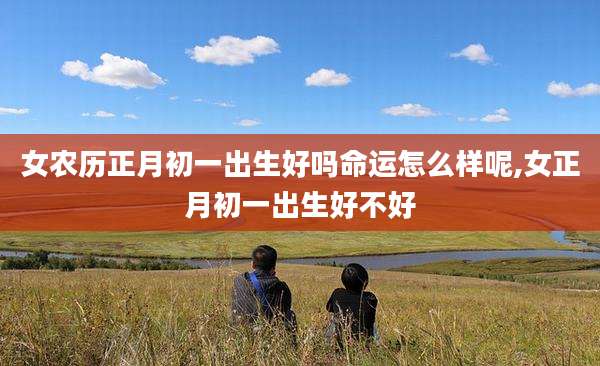 女农历正月初一出生好吗命运怎么样呢,女正月初一出生好不好