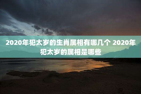 2020年犯太岁的生肖属相有哪几个 2020年犯太岁的属相是哪些