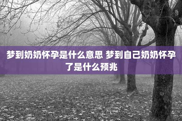 梦到奶奶怀孕是什么意思 梦到自己奶奶怀孕了是什么预兆