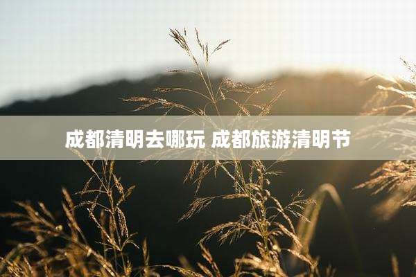 成都清明去哪玩 成都旅游清明节