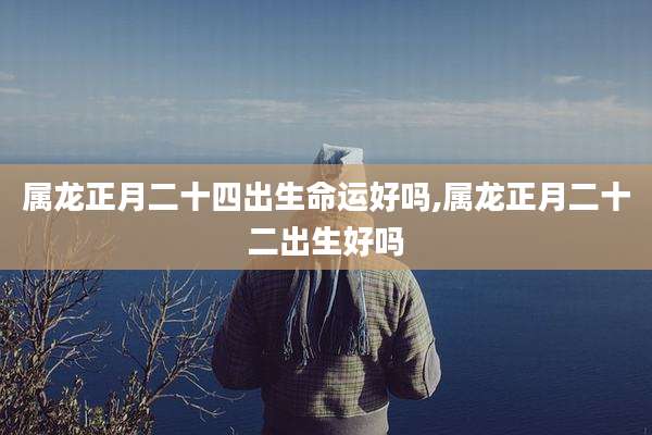 属龙正月二十四出生命运好吗,属龙正月二十二出生好吗