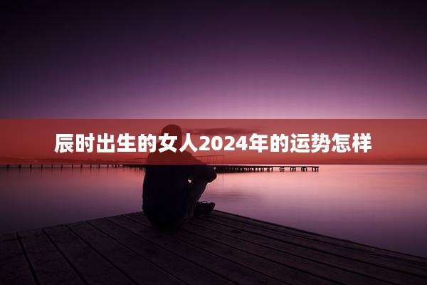 辰时出生的女人2024年的运势怎样