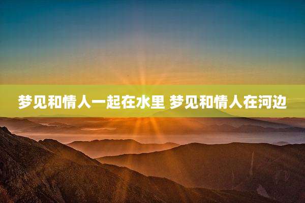 梦见和情人一起在水里 梦见和情人在河边