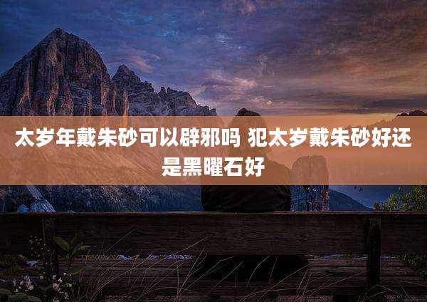 太岁年戴朱砂可以辟邪吗 犯太岁戴朱砂好还是黑曜石好