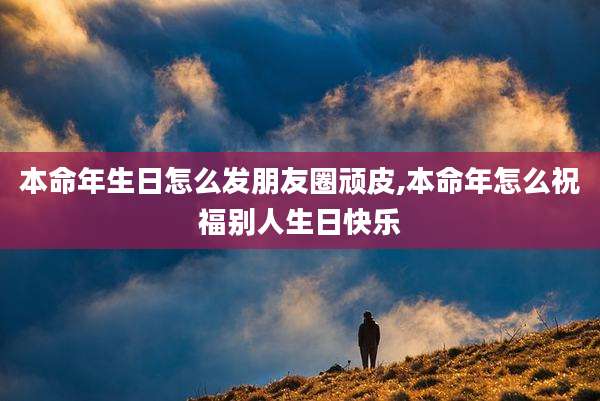 本命年生日怎么发朋友圈顽皮,本命年怎么祝福别人生日快乐