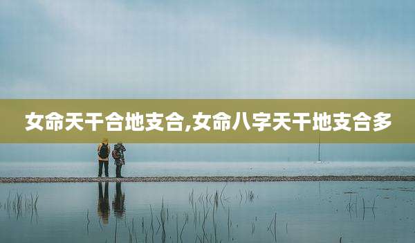 女命天干合地支合,女命八字天干地支合多