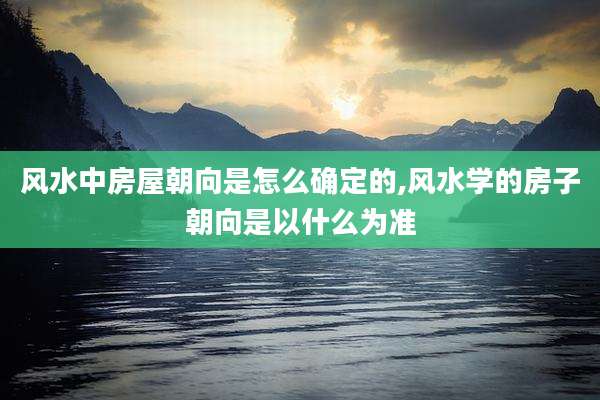 风水中房屋朝向是怎么确定的,风水学的房子朝向是以什么为准