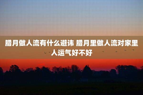 腊月做人流有什么避讳 腊月里做人流对家里人运气好不好