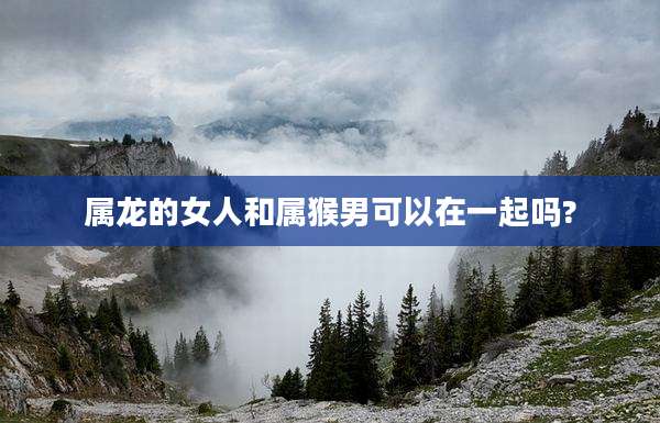 属龙的女人和属猴男可以在一起吗?