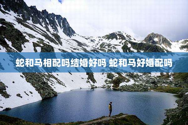 蛇和马相配吗结婚好吗 蛇和马好婚配吗