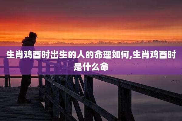 生肖鸡酉时出生的人的命理如何,生肖鸡酉时是什么命