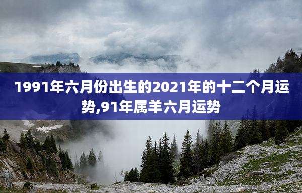 1991年六月份出生的2021年的十二个月运势,91年属羊六月运势