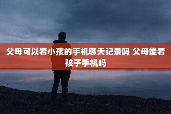 父母可以看小孩的手机聊天记录吗 父母能看孩子手机吗
