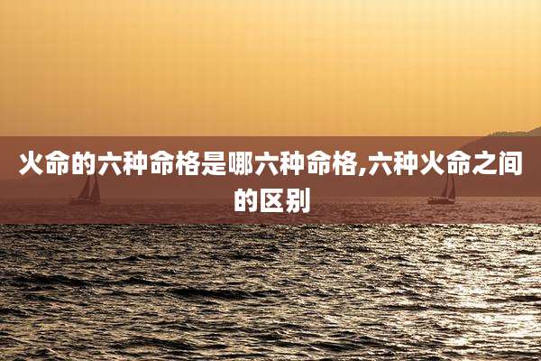 火命的六种命格是哪六种命格,六种火命之间的区别