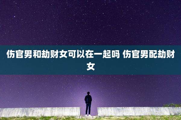 伤官男和劫财女可以在一起吗 伤官男配劫财女