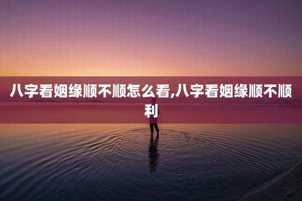 八字看姻缘顺不顺怎么看,八字看姻缘顺不顺利