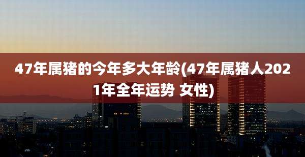47年属猪的今年多大年龄(47年属猪人2021年全年运势 女性)