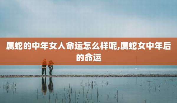 属蛇的中年女人命运怎么样呢,属蛇女中年后的命运