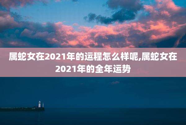 属蛇女在2021年的运程怎么样呢,属蛇女在2021年的全年运势