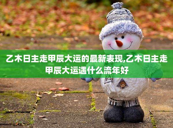 乙木日主走甲辰大运的最新表现,乙木日主走甲辰大运遇什么流年好
