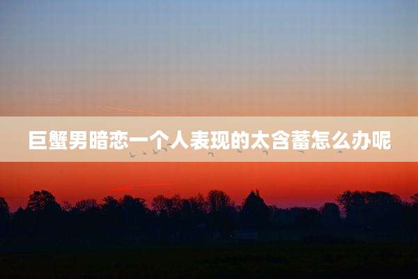 巨蟹男暗恋一个人表现的太含蓄怎么办呢