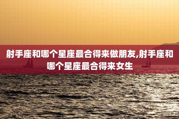 射手座和哪个星座最合得来做朋友,射手座和哪个星座最合得来女生
