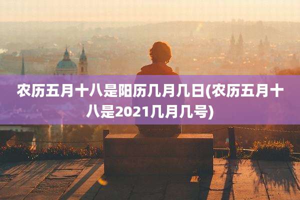农历五月十八是阳历几月几日(农历五月十八是2021几月几号)