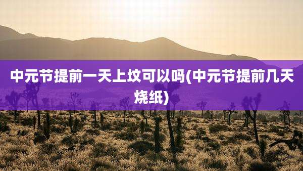 中元节提前一天上坟可以吗(中元节提前几天烧纸)