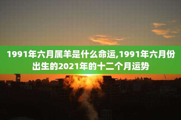 1991年六月属羊是什么命运,1991年六月份出生的2021年的十二个月运势