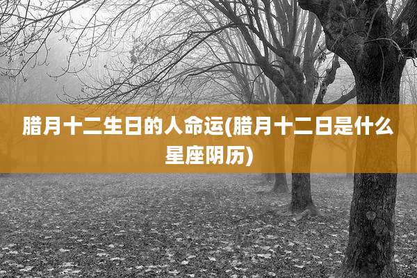 腊月十二生日的人命运(腊月十二日是什么星座阴历)