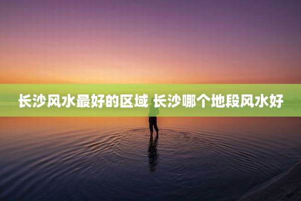 长沙风水最好的区域 长沙哪个地段风水好