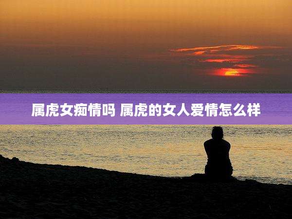 属虎女痴情吗 属虎的女人爱情怎么样