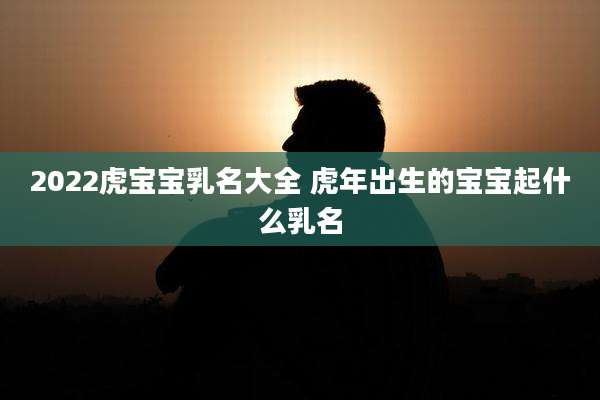 2022虎宝宝乳名大全 虎年出生的宝宝起什么乳名