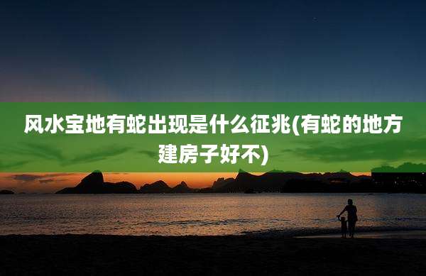 风水宝地有蛇出现是什么征兆(有蛇的地方建房子好不)