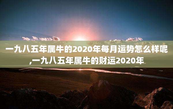 一九八五年属牛的2020年每月运势怎么样呢,一九八五年属牛的财运2020年