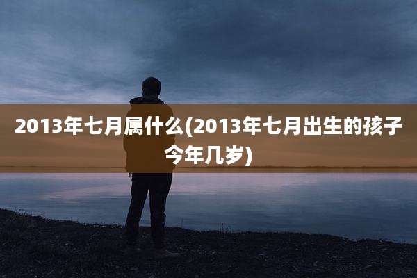 2013年七月属什么(2013年七月出生的孩子今年几岁)