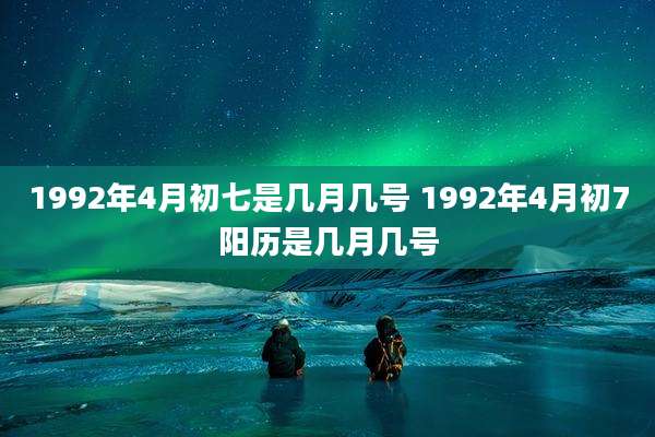 1992年4月初七是几月几号 1992年4月初7阳历是几月几号
