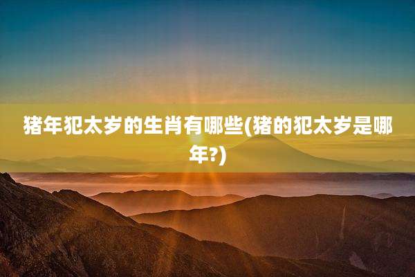 猪年犯太岁的生肖有哪些(猪的犯太岁是哪年?)