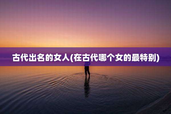 古代出名的女人(在古代哪个女的最特别)
