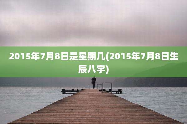 2015年7月8日是星期几(2015年7月8日生辰八字)