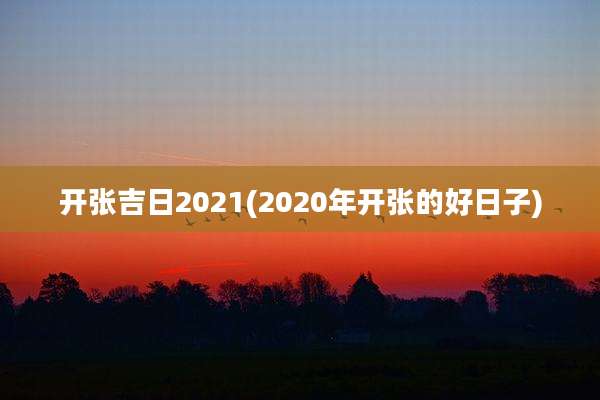 开张吉日2021(2020年开张的好日子)